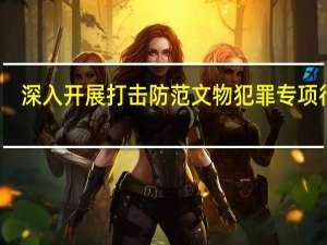 深入开展打击防范文物犯罪专项行动