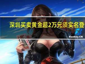 深圳买卖黄金超2万元须实名登记？深圳公安：网传截图属实 为防范电诈资金流入黄金市场 具体是什么情况呢