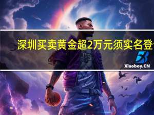 深圳买卖黄金超2万元须实名登记？深圳公安：网传截图属实