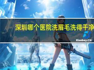 深圳哪个医院洗眉毛洗得干净？深圳什么地方洗纹眉好