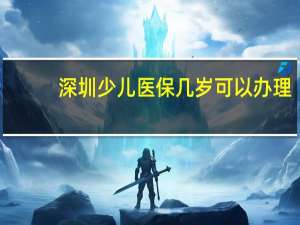 深圳少儿医保几岁可以办理（深圳少儿医保有年龄限制吗）