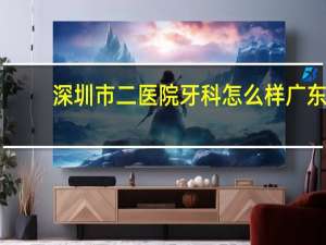 深圳市二医院牙科怎么样 广东省深圳市罗湖区牙科医疗中心怎么样技术和收费怎么样