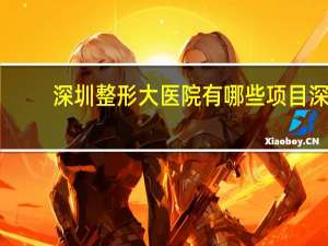 深圳整形大医院有哪些项目 深圳市公立三甲整形医院那个最好最有权威