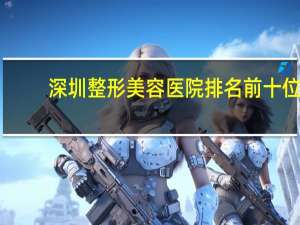 深圳整形美容医院排名前十位，深圳有哪些好的整形医院