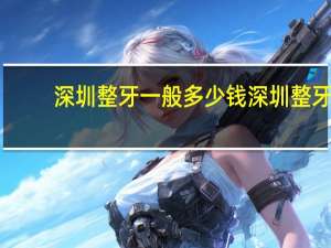 深圳整牙一般多少钱 深圳整牙医院哪个好