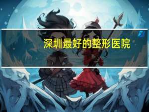 深圳最好的整形医院(深圳市公立三甲整形医院那个最好最有权威)