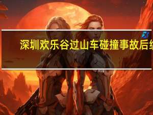 深圳欢乐谷过山车碰撞事故后续：受伤游客伤情稳定无生命危险 市区成立联合调查组