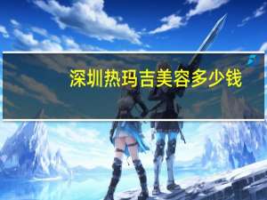 深圳热玛吉美容多少钱(热玛吉的效果怎么样)