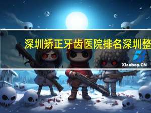 深圳矫正牙齿医院排名 深圳整牙医院哪个好