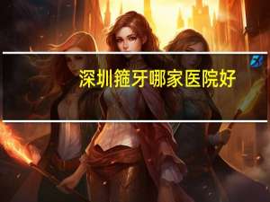 深圳箍牙哪家医院好？深圳辅警考哪个岗位比较好