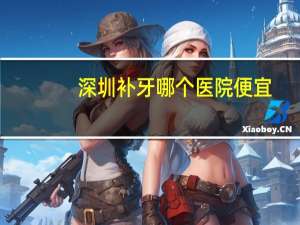 深圳补牙哪个医院便宜(深圳哪家医院补牙价格比较适中)