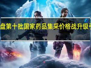 深度复盘第十批国家药品集采 价格战升级引发行业巨变