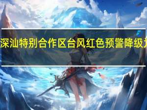 深汕特别合作区台风红色预警降级为蓝色