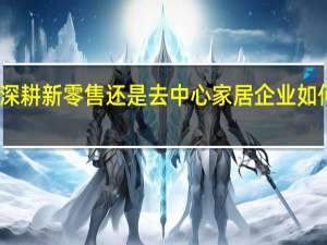 深耕新零售还是去中心 家居企业如何站队