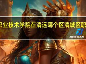 清远职业技术学院在清远哪个区 清城区职业技术学校