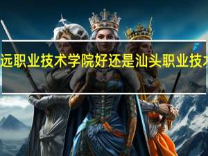 清远职业技术学院好还是汕头职业技术学院好