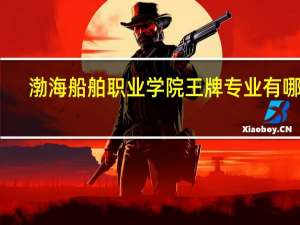 渤海船舶职业学院王牌专业有哪些
