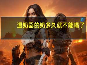 温奶器的奶多久就不能喝了（温奶器）