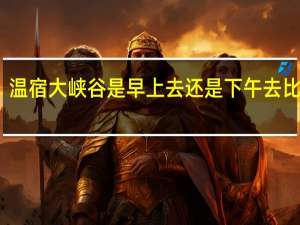 温宿大峡谷是早上去还是下午去比较好
