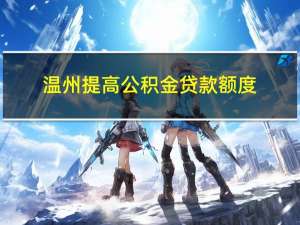 温州提高公积金贷款额度：双人缴存家庭最高可贷100万元