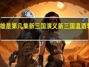 温酒斩华雄是第几集 新三国演义 新三国温酒斩华雄是第几集