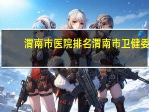 渭南市医院排名 渭南市卫健委管哪几个医院