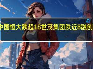 港股内房股持续走弱中国恒大跌超18%世茂集团跌近8%融创中国、富力地产等跟随下挫