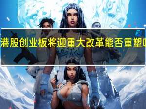 港股创业板将迎重大改革 能否重塑吸引力？