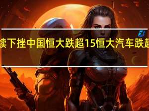 港股恒大系持续下挫中国恒大跌超15%恒大汽车跌超25%恒大物业跌超14%