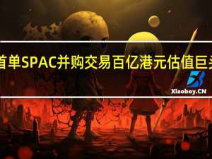 港股或迎首单SPAC并购交易 百亿港元估值巨头拟“曲线上市”