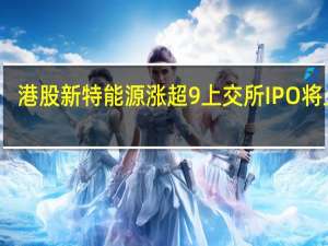 港股新特能源涨超9% 上交所IPO将上会