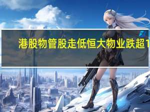 港股物管股走低恒大物业跌超12%