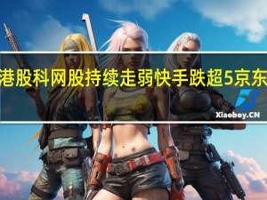 港股科网股持续走弱快手跌超5%京东跌约2.5%阅文集团、美团、微博等跟跌