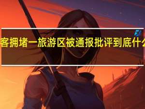 游客拥堵一旅游区被通报批评 到底什么情况呢