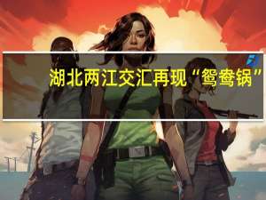 湖北两江交汇再现“鸳鸯锅”，这种景象是如何形成的