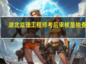 湖北监理工程师考后审核是抽查吗