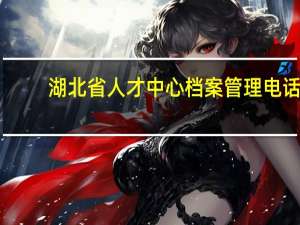 湖北省人才中心档案管理电话（湖北省人才中心档案托管电话）