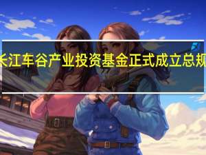 湖北长江车谷产业投资基金正式成立 总规模100亿元