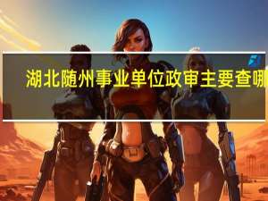 湖北随州事业单位政审主要查哪些