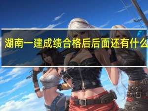 湖南一建成绩合格后后面还有什么流程