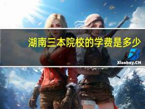 湖南三本院校的学费是多少