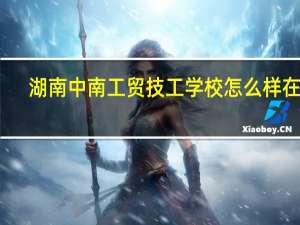 湖南中南工贸技工学校怎么样在哪