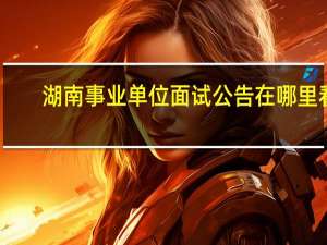 湖南事业单位面试公告在哪里看
