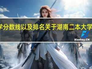 湖南二本大学分数线以及排名关于湖南二本大学排名及分数线参考