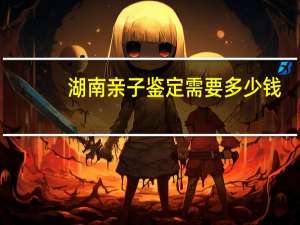 湖南亲子鉴定需要多少钱？长沙哪里可以做亲子鉴定保密的