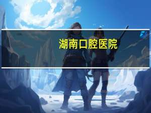 湖南口腔医院？湖南哪家口腔医院比较好