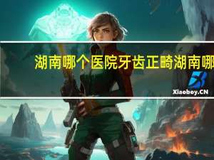 湖南哪个医院牙齿正畸 湖南哪里矫正牙齿好