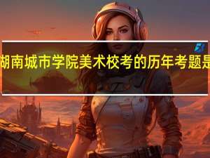 湖南城市学院美术校考的历年考题是什么、