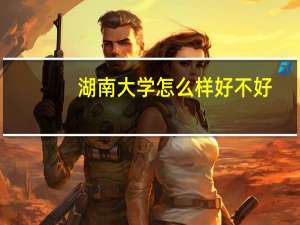 湖南大学怎么样好不好（湖南大学怎么样）