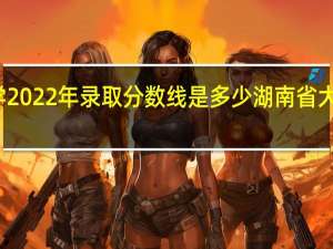 湖南大学2022年录取分数线是多少 湖南省大学录取分数线